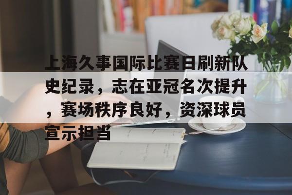 乐竞体育官方手机入口-上海久事国际比赛日刷新队史纪录，志在亚冠名次提升，赛场秩序良好，资深球员宣示担当的简单介绍