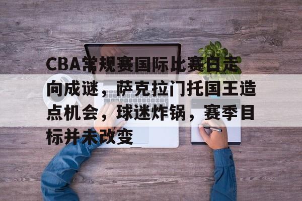 百家乐-CBA常规赛国际比赛日走向成谜，萨克拉门托国王造点机会，球迷炸锅，赛季目标并未改变的简单介绍